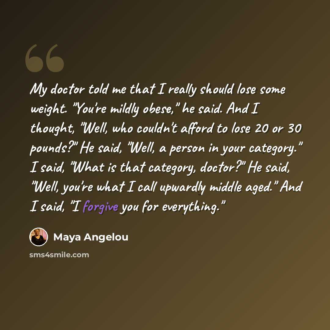 “My doctor told me that I really should lose some weight. "You're mildly obese," he said. And I thought, "Well, who couldn't afford to lose 20 or 30 pounds?" He said, "Well, a person in your category." I said, "What is that category, doctor?" He said, "Well, you're what I call upwardly middle…” quote by Maya Angelou