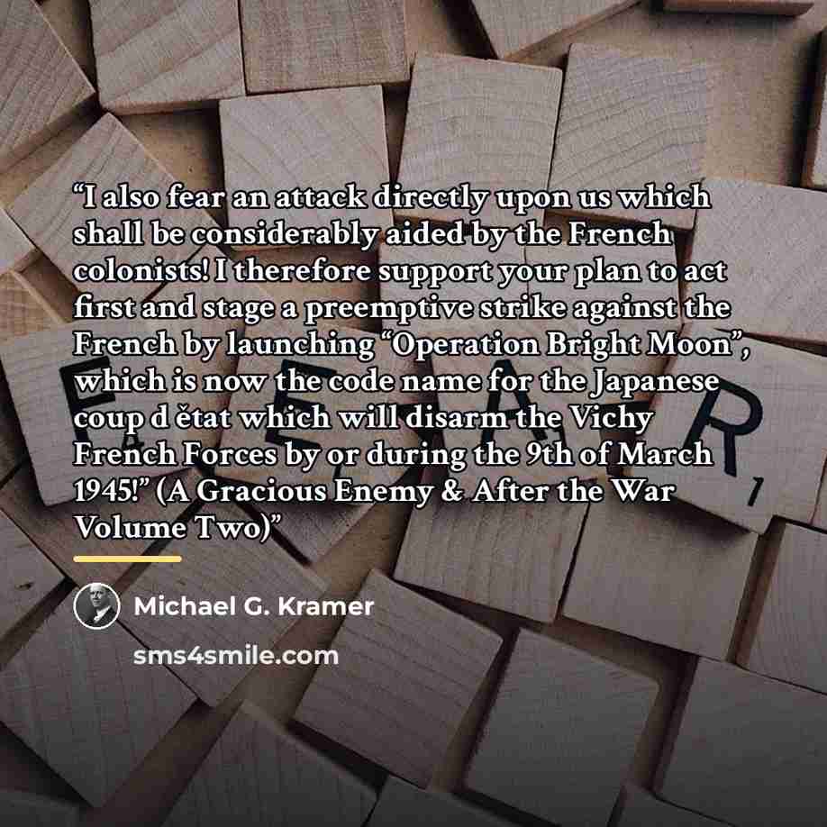 “I also fear an attack directly upon us which shall be considerably aided by the French colonists! I therefore support your plan to act first and stage a preemptive strike against the French by launching “Operation Bright Moon”, which is now the code name for the Japanese coup d ětat which will…” quote by Michael G. Kramer