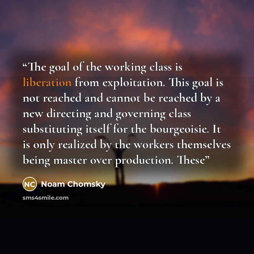 “The goal of the working class is liberation from exploitation. This goal is not reached and cannot be reached by a new directing and governing class substituting itself for the bourgeoisie. It is only realized by the workers themselves being master over production. These” quote by Noam Chomsky