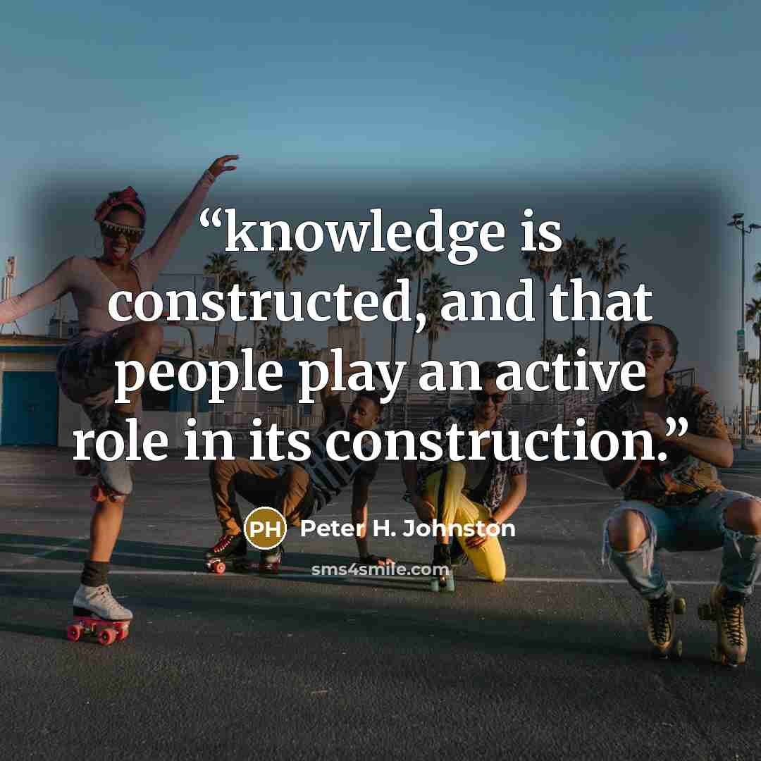 “knowledge is constructed, and that people play an active role in its construction.” quote by Peter H. Johnston