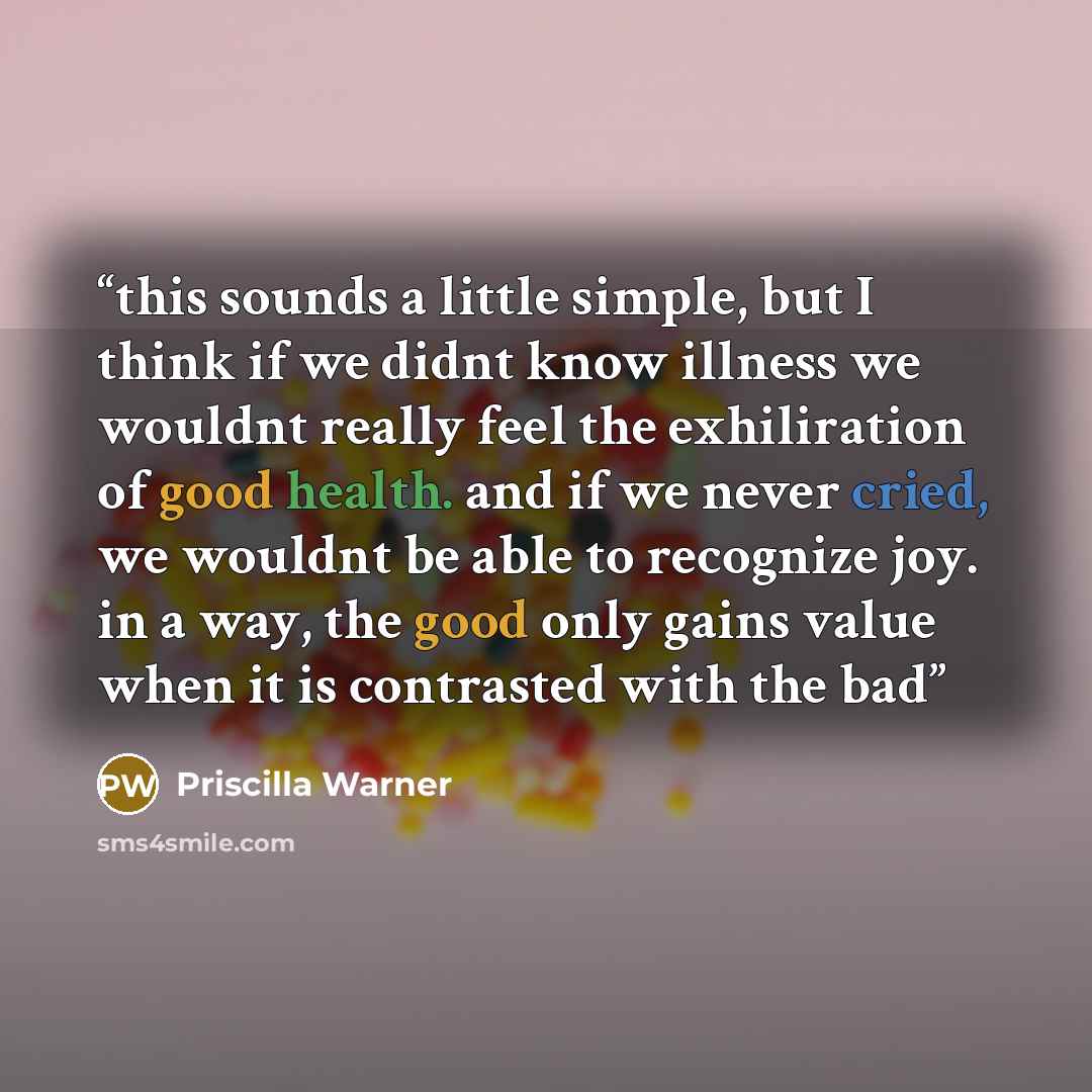 “this sounds a little simple, but I think if we didnt know illness we wouldnt really feel the exhiliration of good health. and if we never cried, we wouldnt be able to recognize joy. in a way, the good only gains value when it is contrasted with the bad” quote by Priscilla Warner