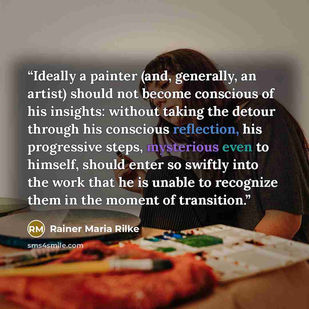 “Ideally a painter (and, generally, an artist) should not become conscious of his insights: without taking the detour through his conscious reflection, his progressive steps, mysterious even to himself, should enter so swiftly into the work that he is unable to recognize them in the moment of…” quote by Rainer Maria Rilke