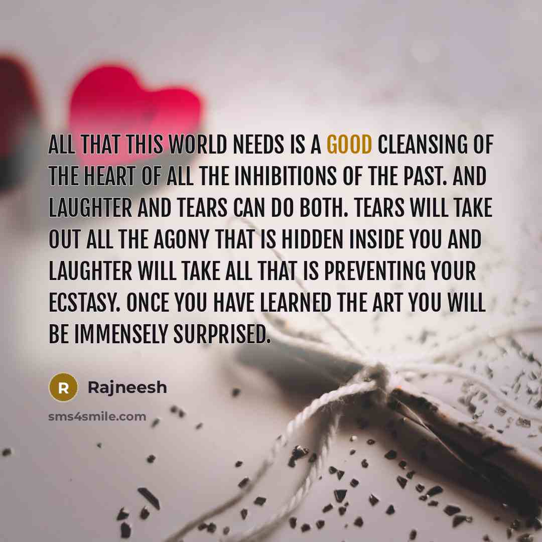 “All that this world needs is a good cleansing of the heart of all the inhibitions of the past. And laughter and tears can do both. Tears will take out all the agony that is hidden inside you and laughter will take all that is preventing your ecstasy. Once you have learned the art you will be…” quote by Rajneesh