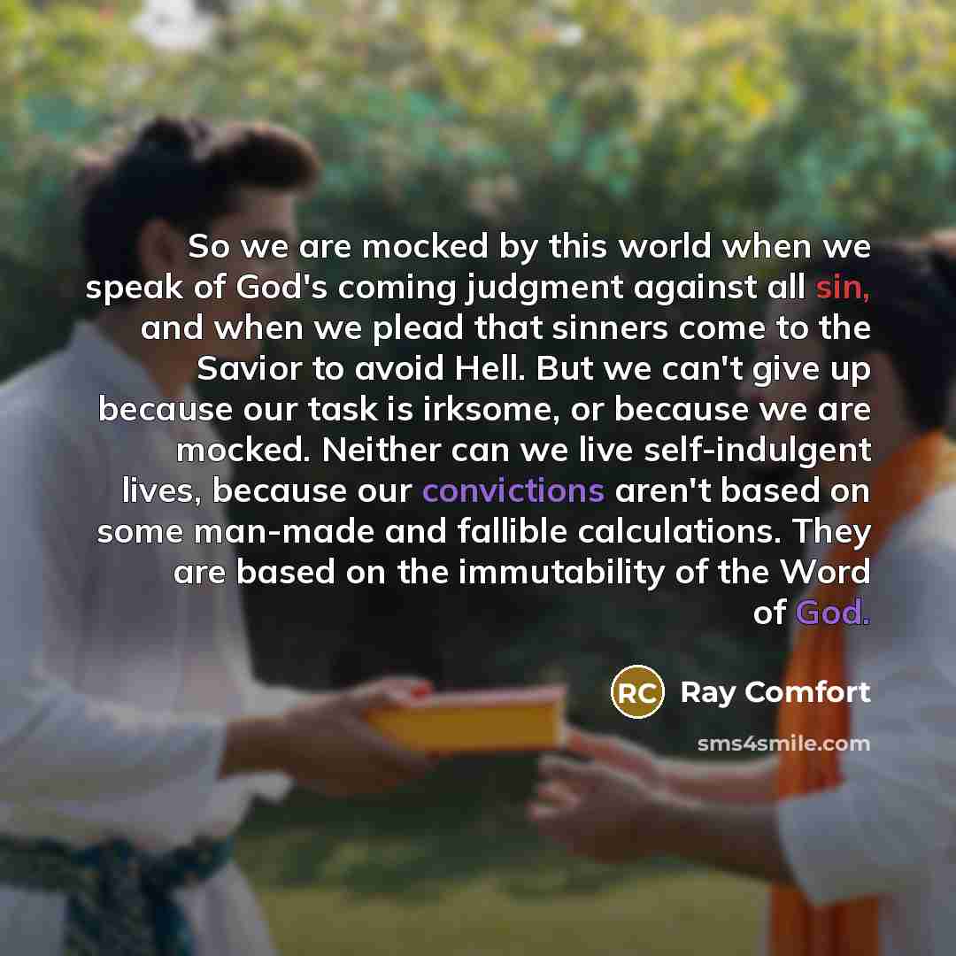 “So we are mocked by this world when we speak of God's coming judgment against all sin, and when we plead that sinners come to the Savior to avoid Hell. But we can't give up because our task is irksome, or because we are mocked. Neither can we live self-indulgent lives, because our convictions…” quote by Ray Comfort