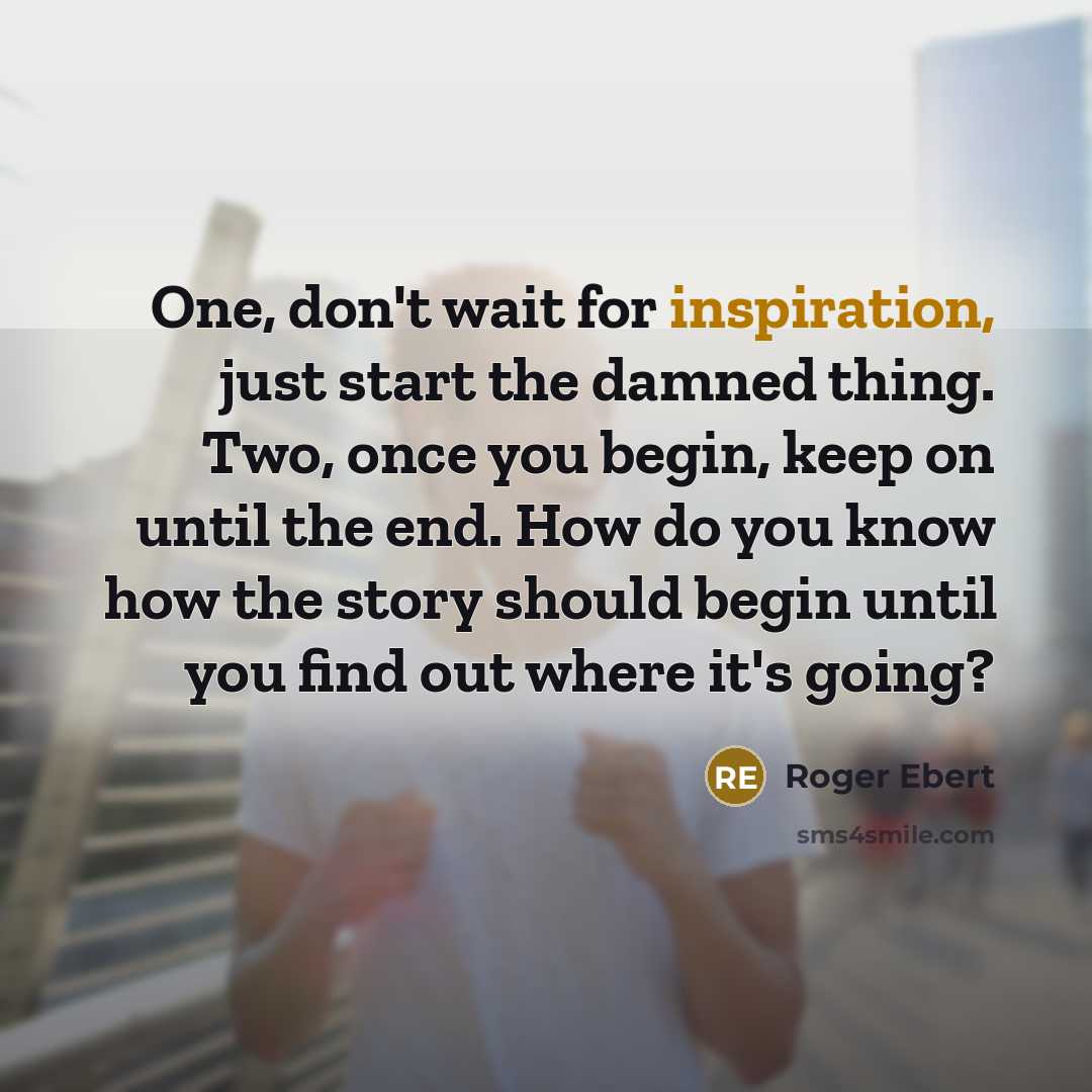“One, don't wait for inspiration, just start the damned thing. Two, once you begin, keep on until the end. How do you know how the story should begin until you find out where it's going?” quote by Roger Ebert