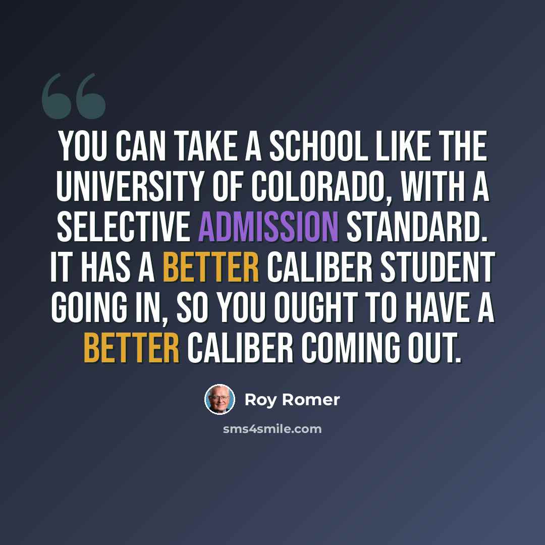 “You can take a school like the University of Colorado, with a selective admission standard. It has a better caliber student going in, so you ought to have a better caliber coming out.” quote by Roy Romer