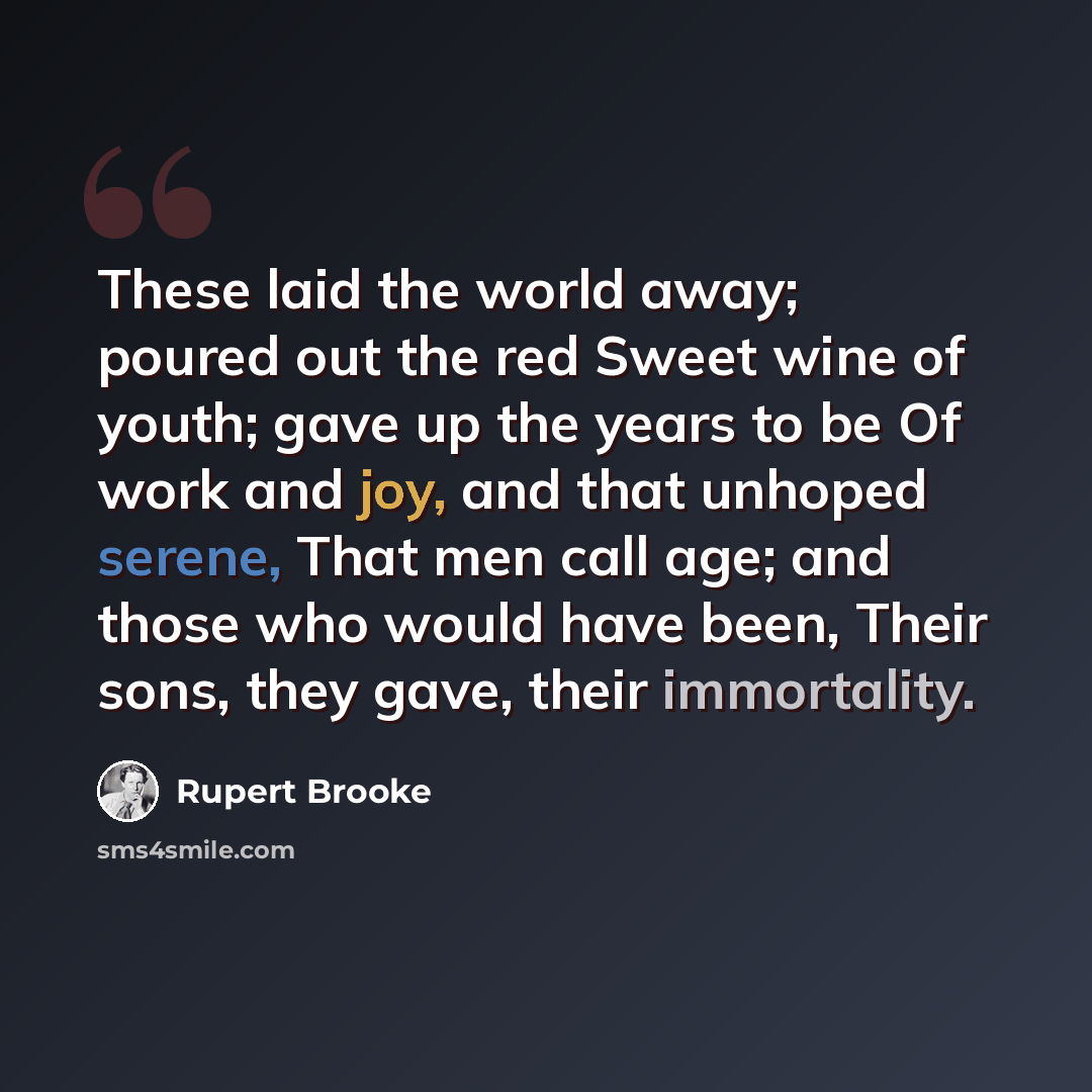 “These laid the world away; poured out the red Sweet wine of youth; gave up the years to be Of work and joy, and that unhoped serene, That men call age; and those who would have been, Their sons, they gave, their immortality.” quote by Rupert Brooke