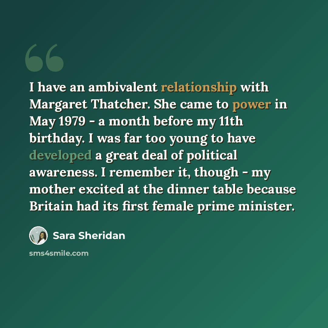 “I have an ambivalent relationship with Margaret Thatcher. She came to power in May 1979 - a month before my 11th birthday. I was far too young to have developed a great deal of political awareness. I remember it, though - my mother excited at the dinner table because Britain had its first female…” quote by Sara Sheridan