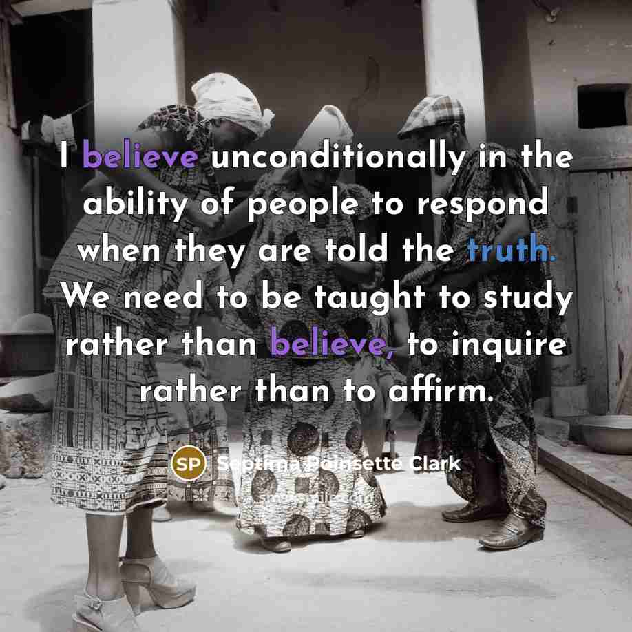 “I believe unconditionally in the ability of people to respond when they are told the truth. We need to be taught to study rather than believe, to inquire rather than to affirm.” quote by Septima Poinsette Clark