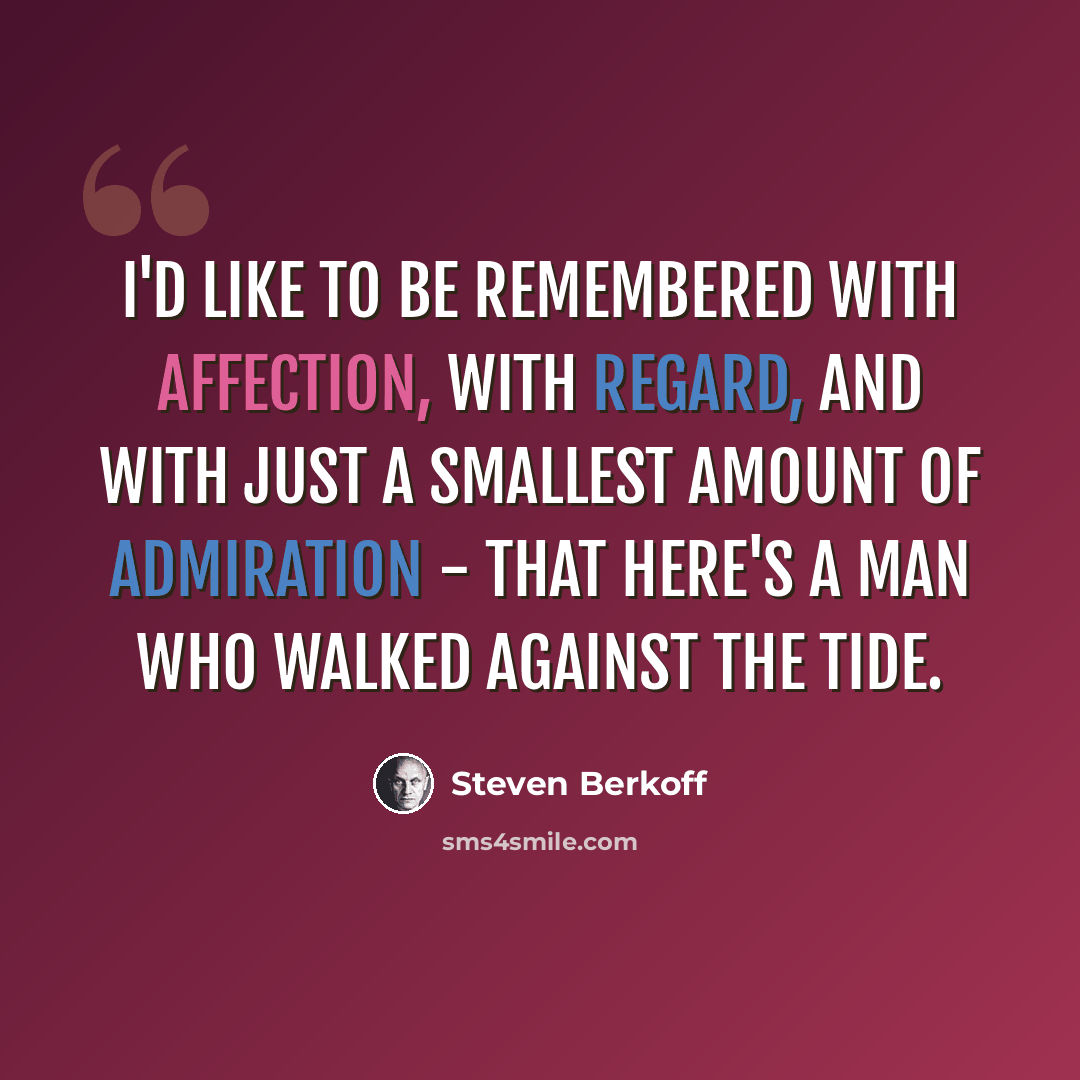 “I'd like to be remembered with affection, with regard, and with just a smallest amount of admiration - that here's a man who walked against the tide.” quote by Steven Berkoff