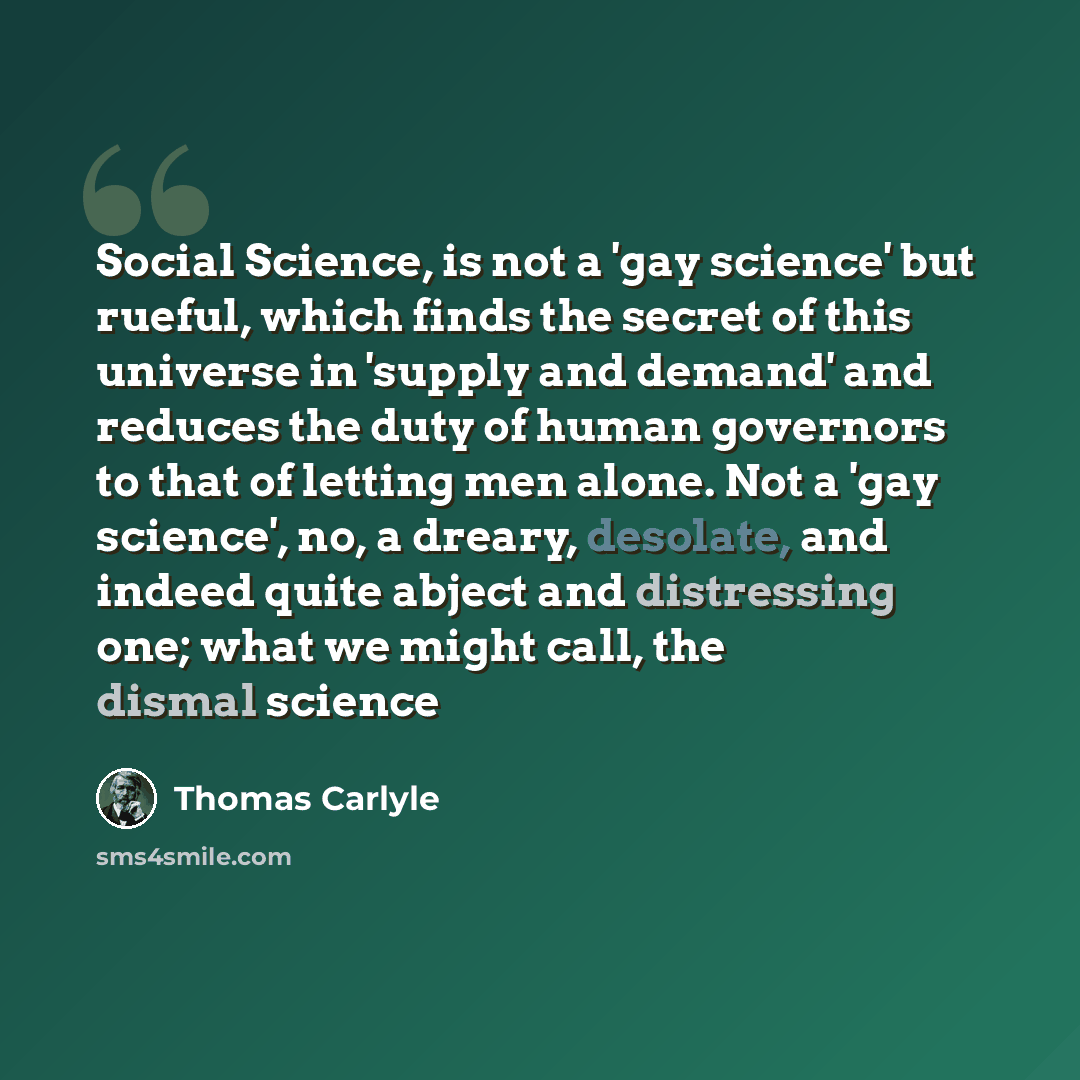 “Social Science, is not a 'gay science' but rueful, which finds the secret of this universe in 'supply and demand' and reduces the duty of human governors to that of letting men alone. Not a 'gay science', no, a dreary, desolate, and indeed quite abject and distressing one; what we might call, the…” quote by Thomas Carlyle