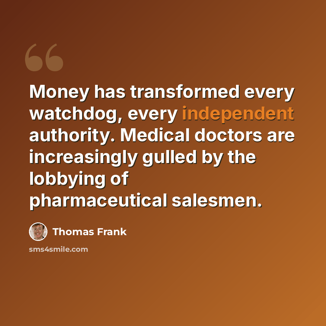 “Money has transformed every watchdog, every independent authority. Medical doctors are increasingly gulled by the lobbying of pharmaceutical salesmen.” quote by Thomas Frank