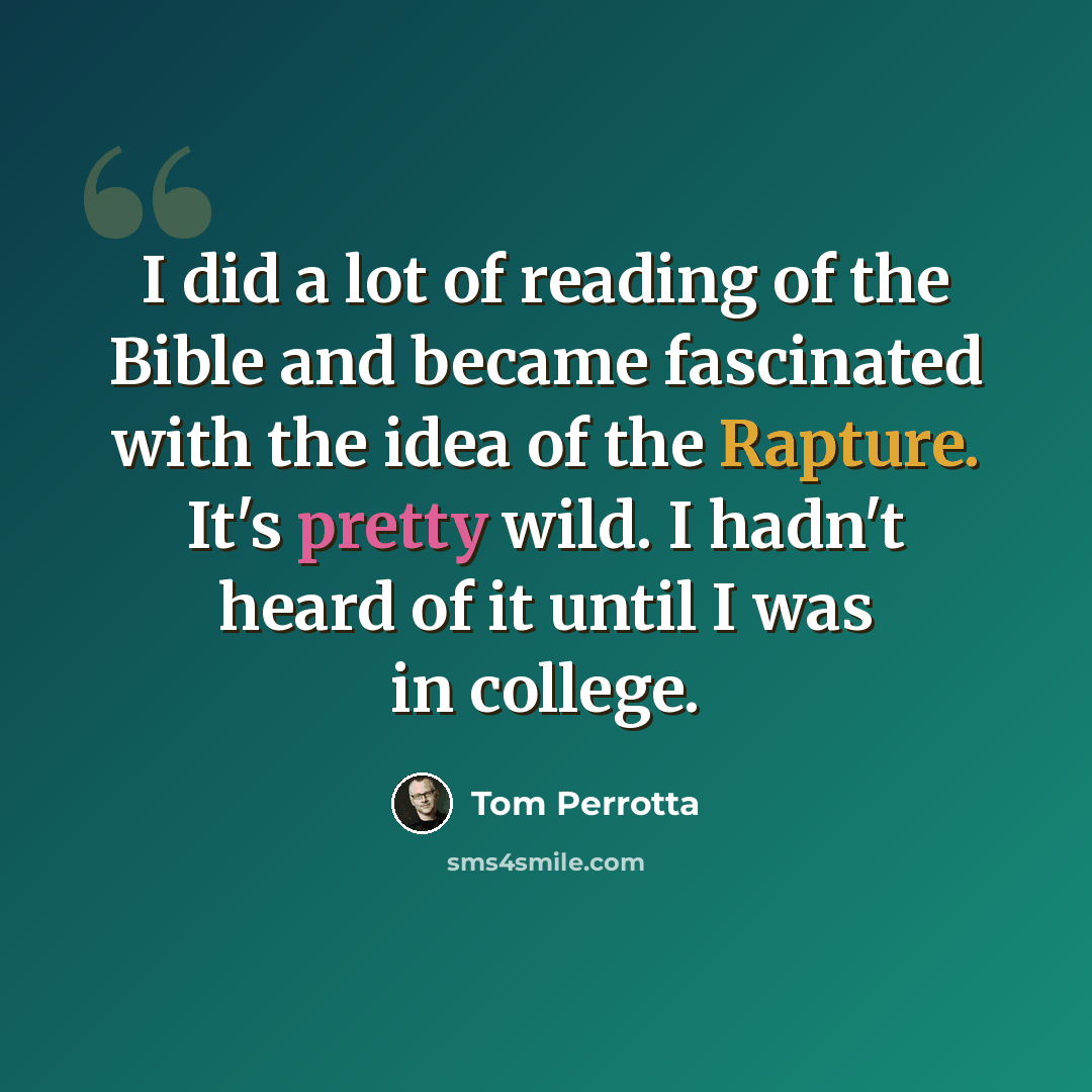 “I did a lot of reading of the Bible and became fascinated with the idea of the Rapture. It's pretty wild. I hadn't heard of it until I was in college.” quote by Tom Perrotta