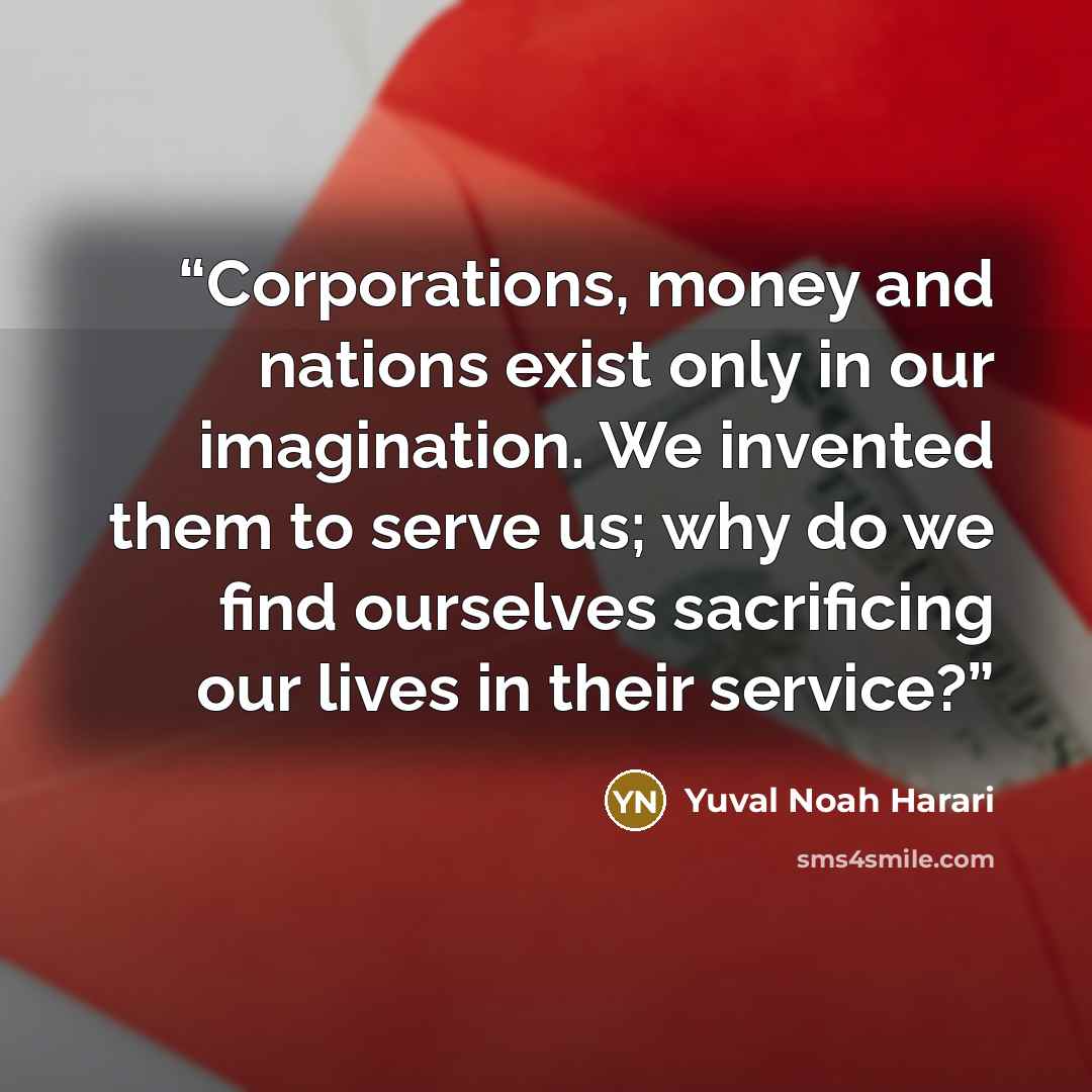 “Corporations, money and nations exist only in our imagination. We invented them to serve us; why do we find ourselves sacrificing our lives in their service?” quote by Yuval Noah Harari