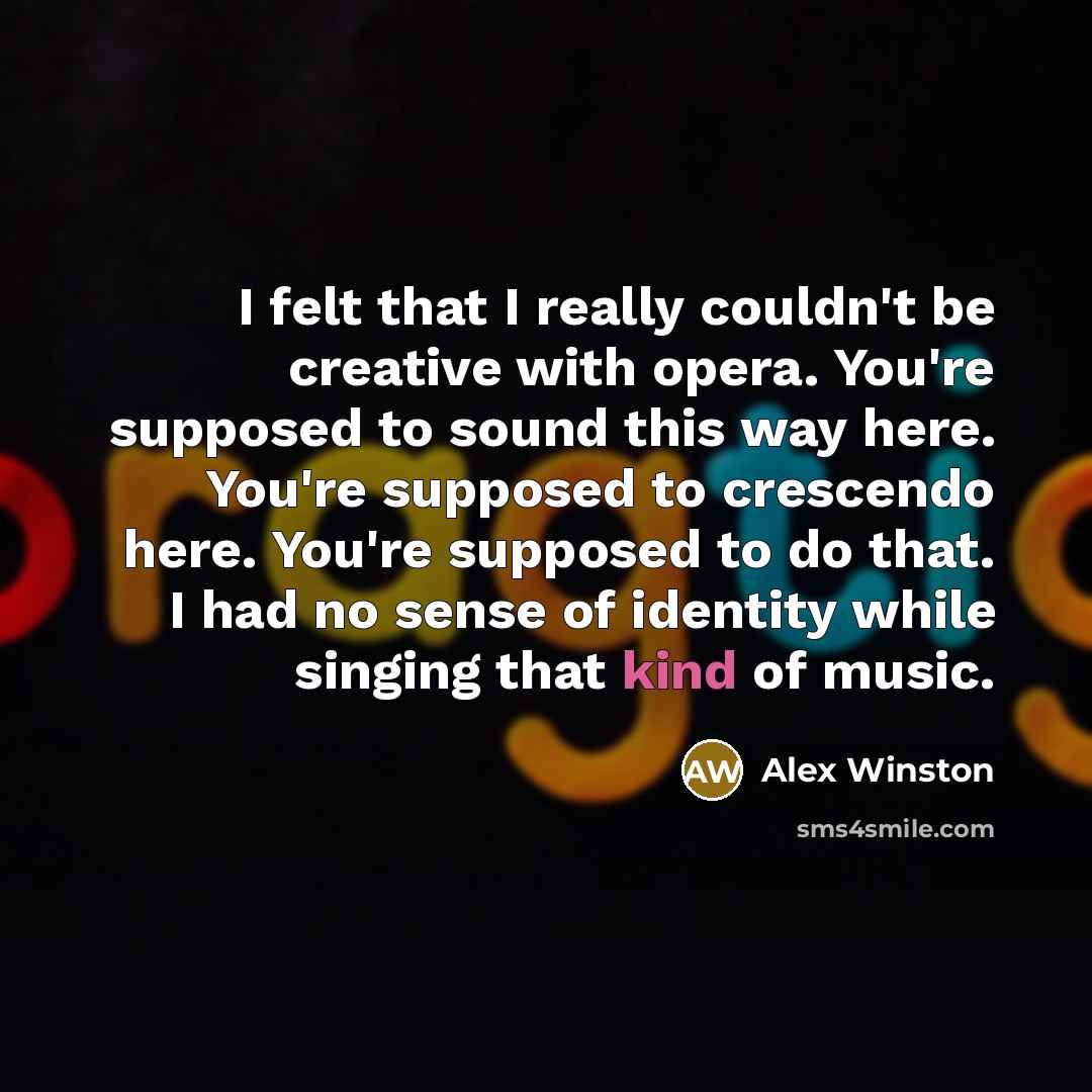 “I felt that I really couldn't be creative with opera. You're supposed to sound this way here. You're supposed to crescendo here. You're supposed to do that. I had no sense of identity while singing that kind of music.” quote by Alex Winston
