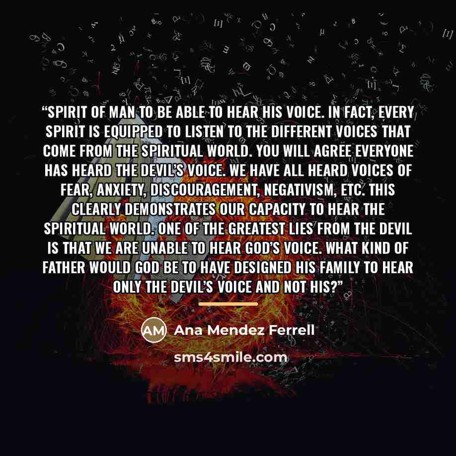 “spirit of man to be able to hear His voice. In fact, every spirit is equipped to listen to the different voices that come from the spiritual world. You will agree everyone has heard the devil’s voice. We have all heard voices of fear, anxiety, discouragement, negativism, etc. This clearly…” quote by Ana Mendez Ferrell