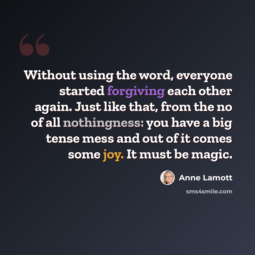 “Without using the word, everyone started forgiving each other again. Just like that, from the no of all nothingness: you have a big tense mess and out of it comes some joy. It must be magic.” quote by Anne Lamott