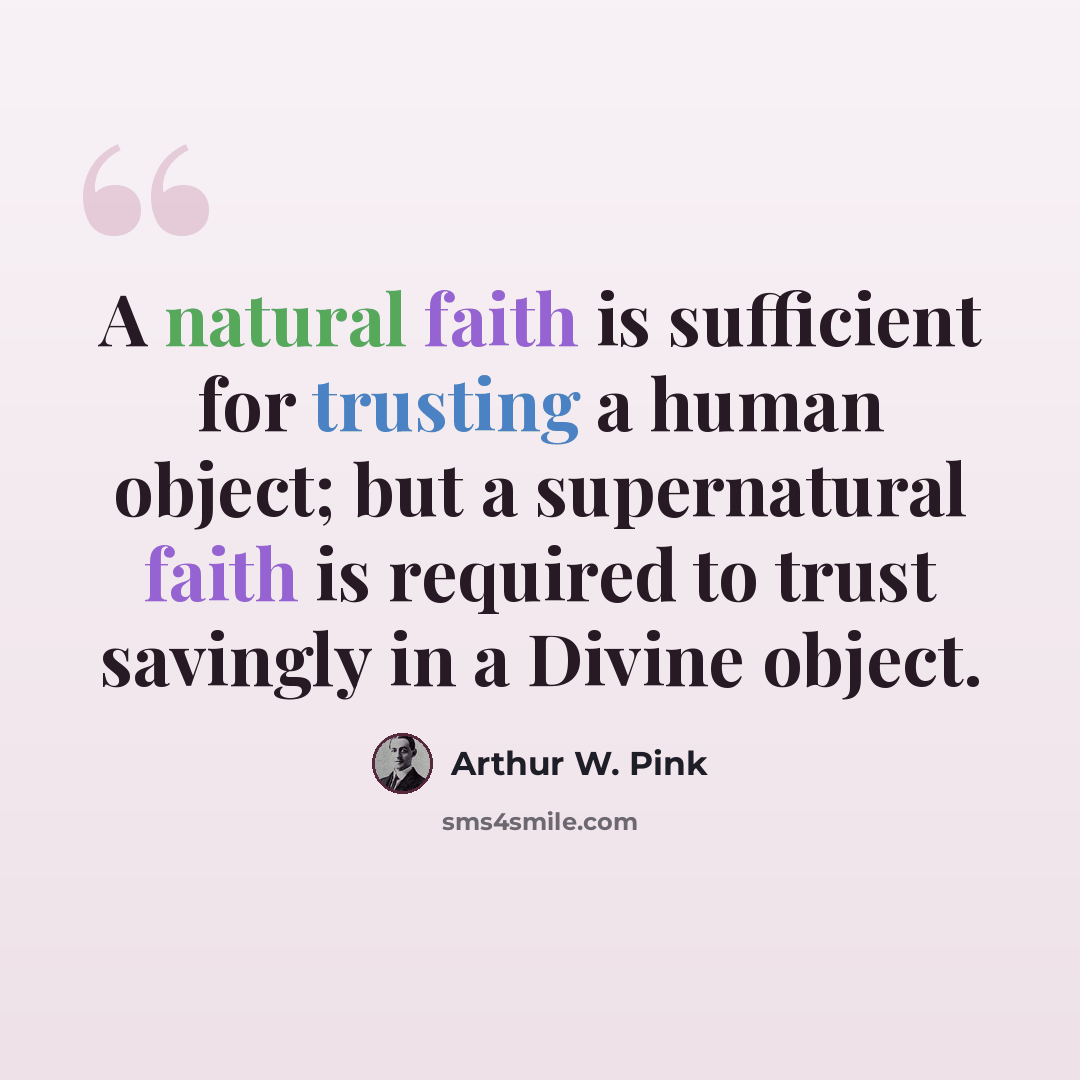 “A natural faith is sufficient for trusting a human object; but a supernatural faith is required to trust savingly in a Divine object.” quote by Arthur W. Pink
