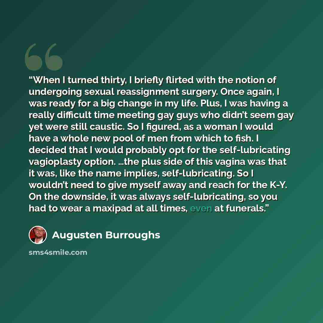“When I turned thirty, I briefly flirted with the notion of undergoing sexual reassignment surgery. Once again, I was ready for a big change in my life. Plus, I was having a really difficult time meeting gay guys who didn’t seem gay yet were still caustic. So I figured, as a woman I would have a…” quote by Augusten Burroughs
