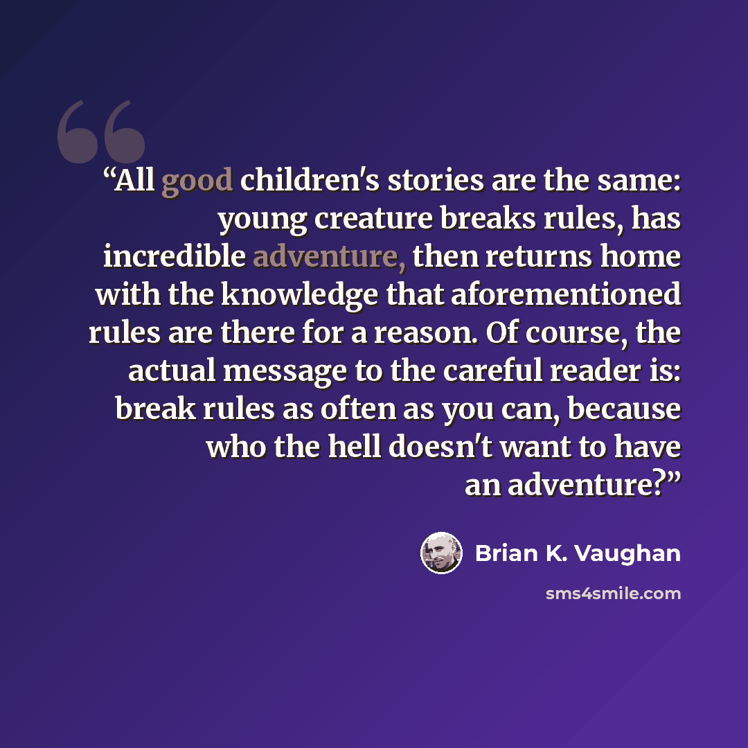 “All good children's stories are the same: young creature breaks rules, has incredible adventure, then returns home with the knowledge that aforementioned rules are there for a reason. Of course, the actual message to the careful reader is: break rules as often as you can, because who the hell…” quote by Brian K. Vaughan