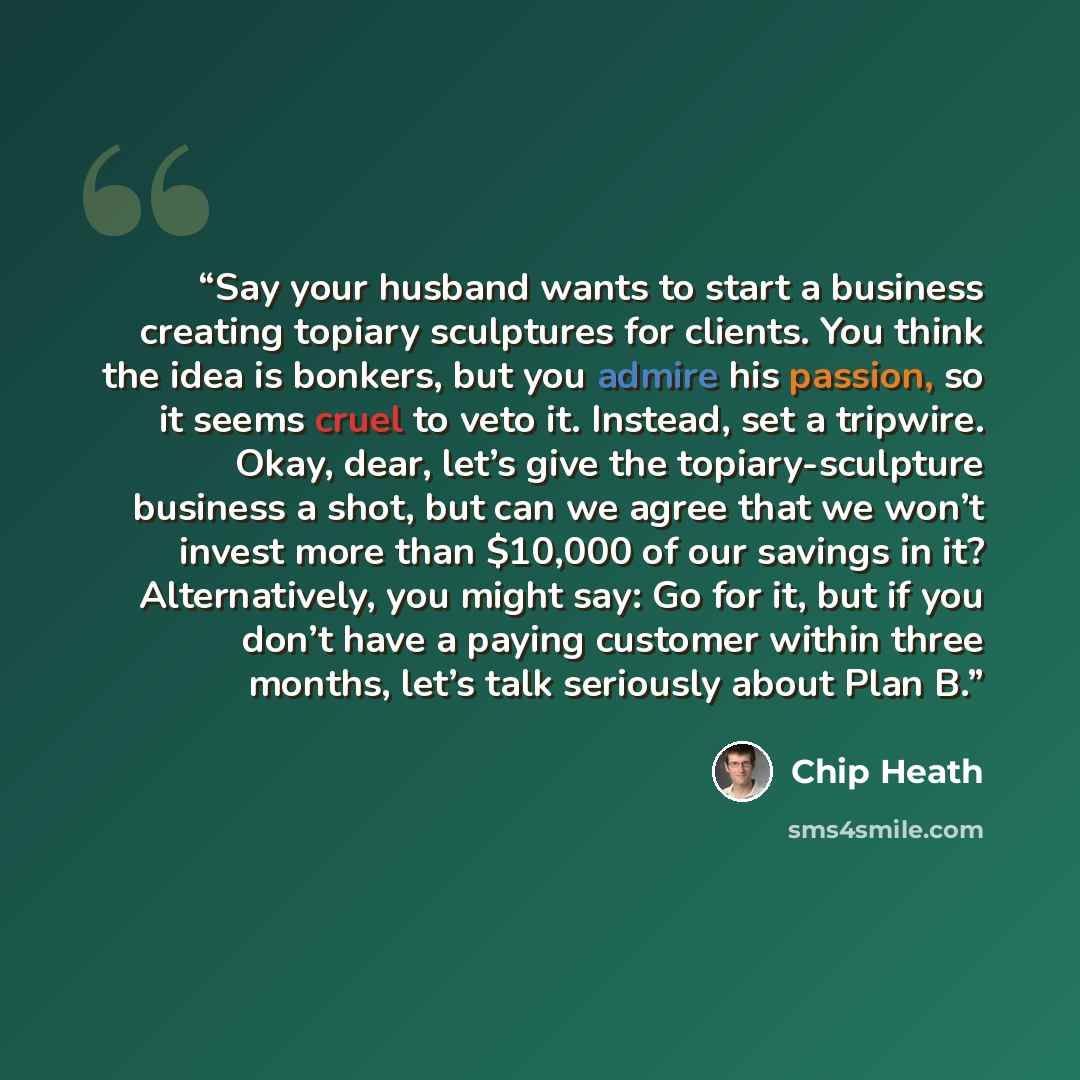 “Say your husband wants to start a business creating topiary sculptures for clients. You think the idea is bonkers, but you admire his passion, so it seems cruel to veto it. Instead, set a tripwire. Okay, dear, let’s give the topiary-sculpture business a shot, but can we agree that we won’t invest…” quote by Chip Heath