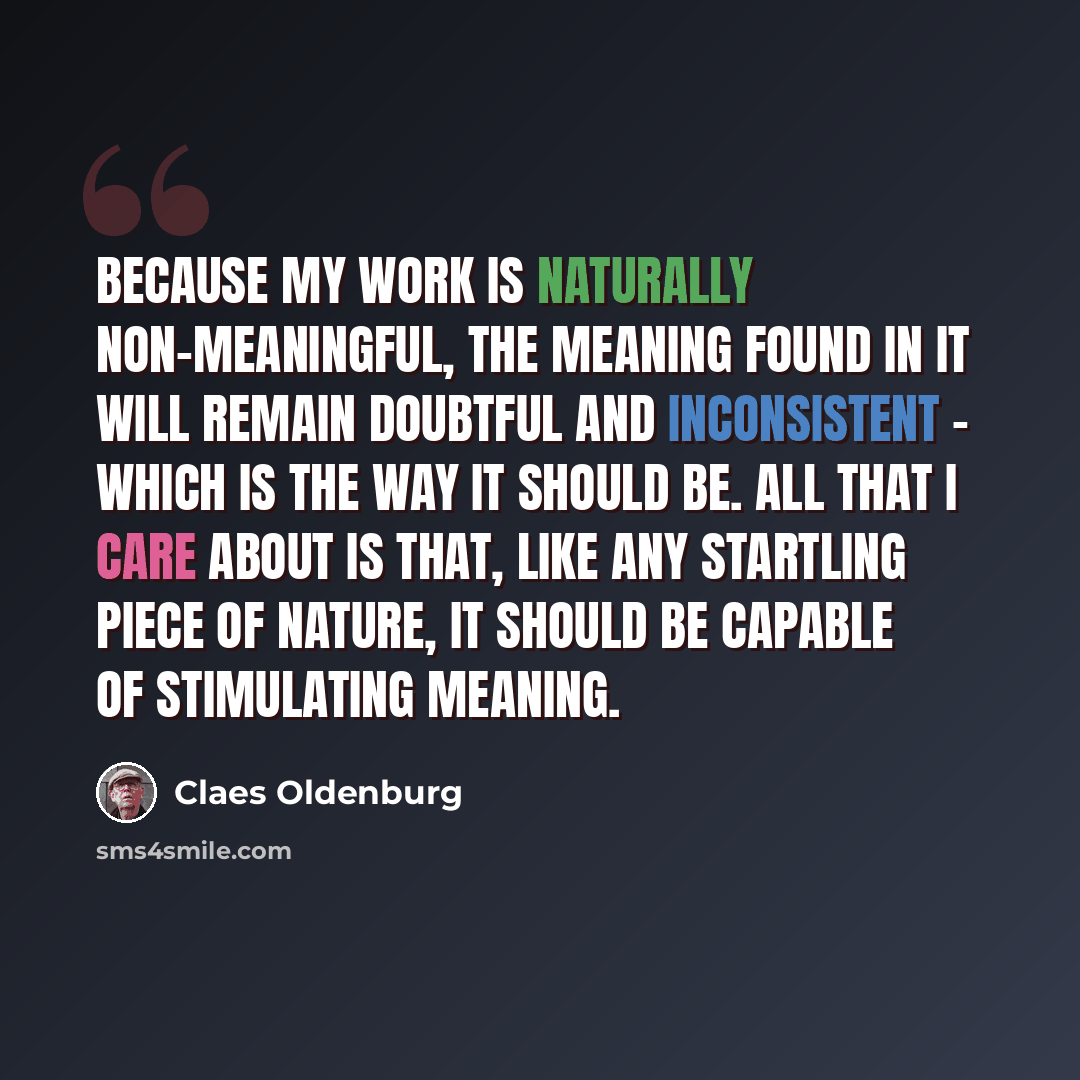 “Because my work is naturally non-meaningful, the meaning found in it will remain doubtful and inconsistent - which is the way it should be. All that I care about is that, like any startling piece of nature, it should be capable of stimulating meaning.” quote by Claes Oldenburg