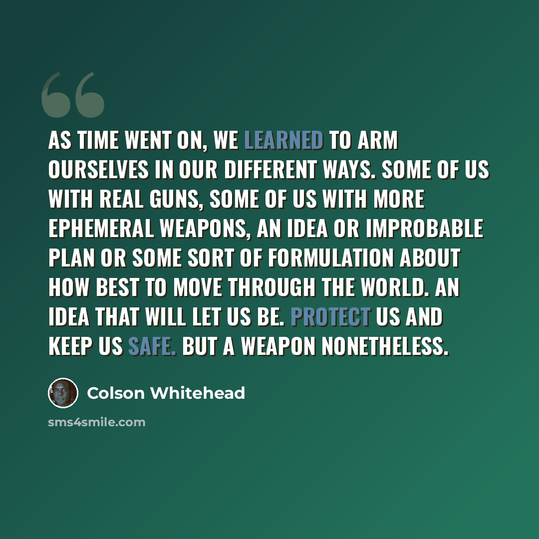 “As time went on, we learned to arm ourselves in our different ways. Some of us with real guns, some of us with more ephemeral weapons, an idea or improbable plan or some sort of formulation about how best to move through the world. An idea that will let us be. Protect us and keep us safe. But a…” quote by Colson Whitehead