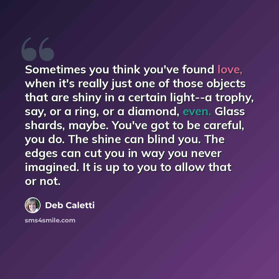 “Sometimes you think you've found love, when it's really just one of those objects that are shiny in a certain light--a trophy, say, or a ring, or a diamond, even. Glass shards, maybe. You've got to be careful, you do. The shine can blind you. The edges can cut you in way you never imagined. It is…” quote by Deb Caletti