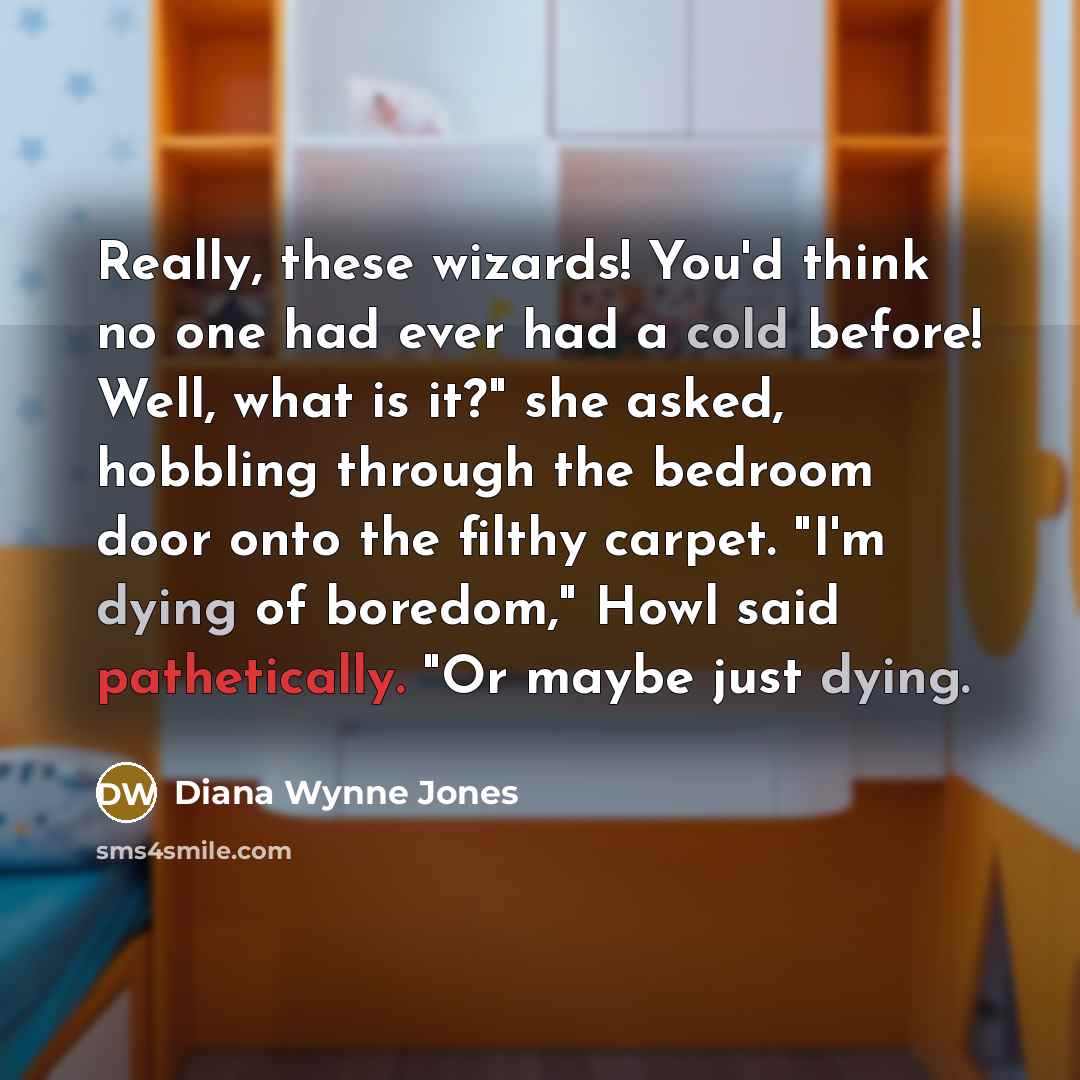 “Really, these wizards! You'd think no one had ever had a cold before! Well, what is it?" she asked, hobbling through the bedroom door onto the filthy carpet. "I'm dying of boredom," Howl said pathetically. "Or maybe just dying.” quote by Diana Wynne Jones