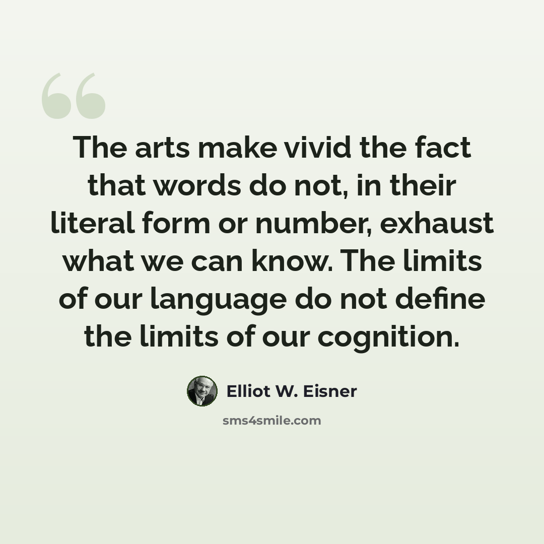 “The arts make vivid the fact that words do not, in their literal form or number, exhaust what we can know. The limits of our language do not define the limits of our cognition.” quote by Elliot W. Eisner