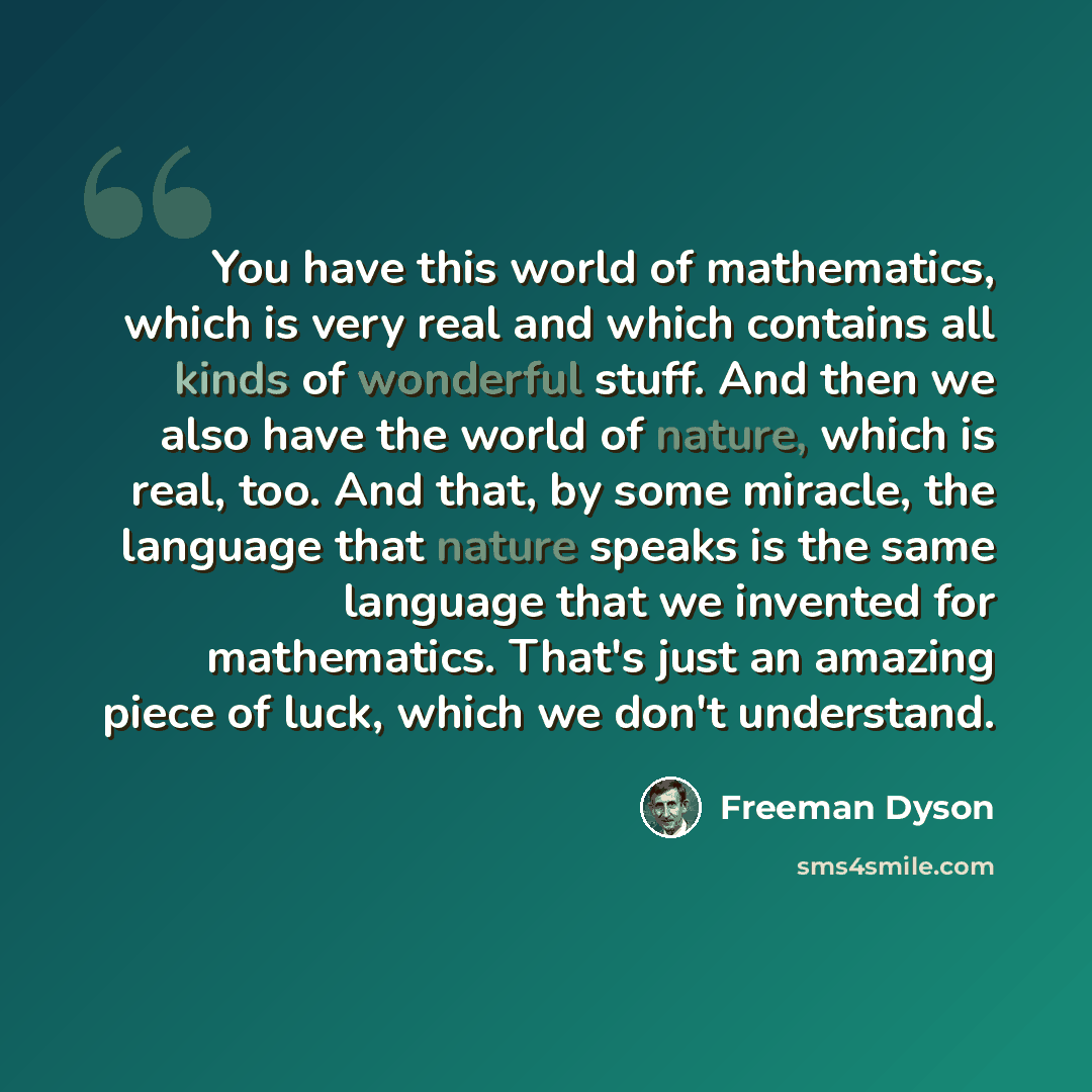 “You have this world of mathematics, which is very real and which contains all kinds of wonderful stuff. And then we also have the world of nature, which is real, too. And that, by some miracle, the language that nature speaks is the same language that we invented for mathematics. That's just an…” quote by Freeman Dyson