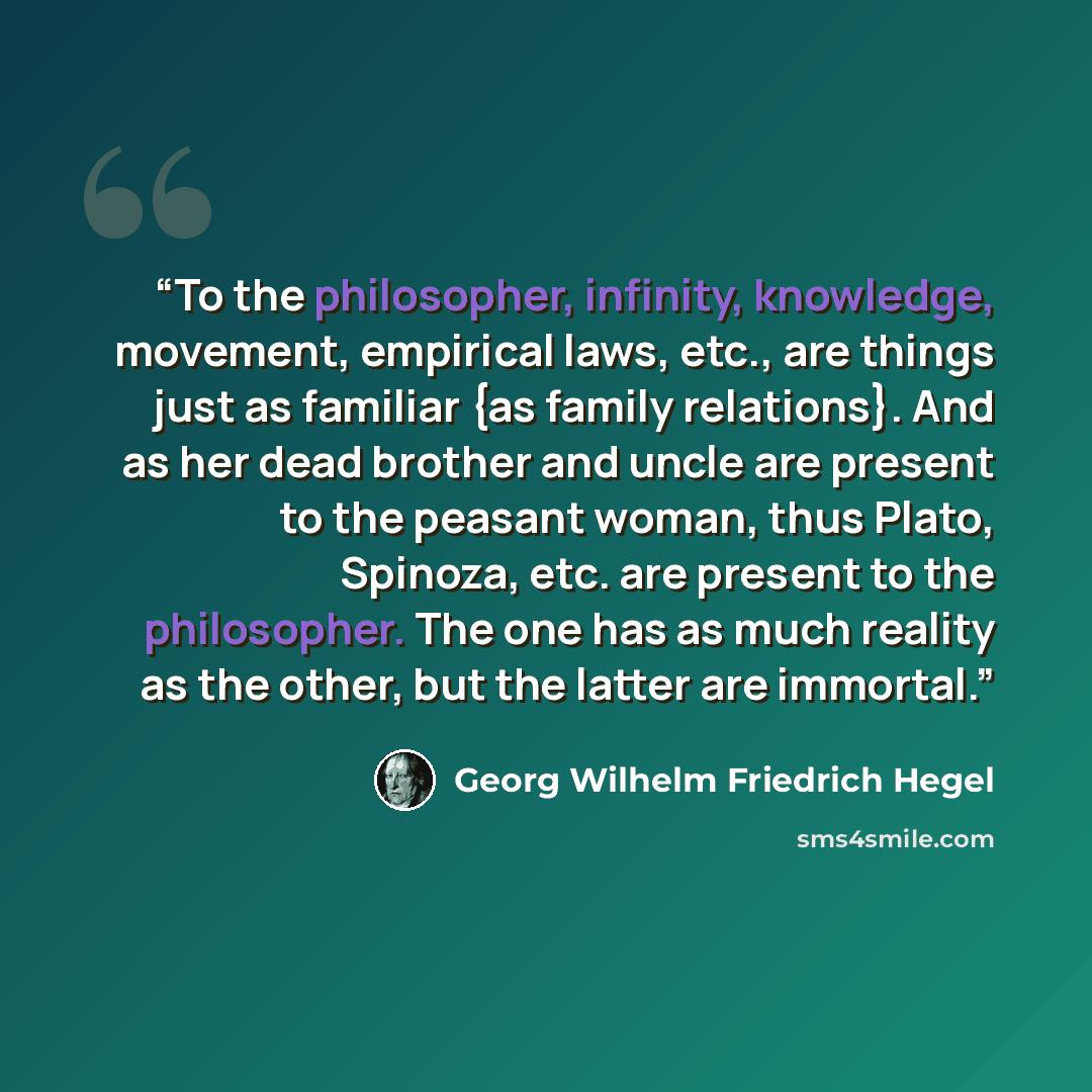 “To the philosopher, infinity, knowledge, movement, empirical laws, etc., are things just as familiar {as family relations}. And as her dead brother and uncle are present to the peasant woman, thus Plato, Spinoza, etc. are present to the philosopher. The one has as much reality as the other, but…” quote by Georg Wilhelm Friedrich Hegel