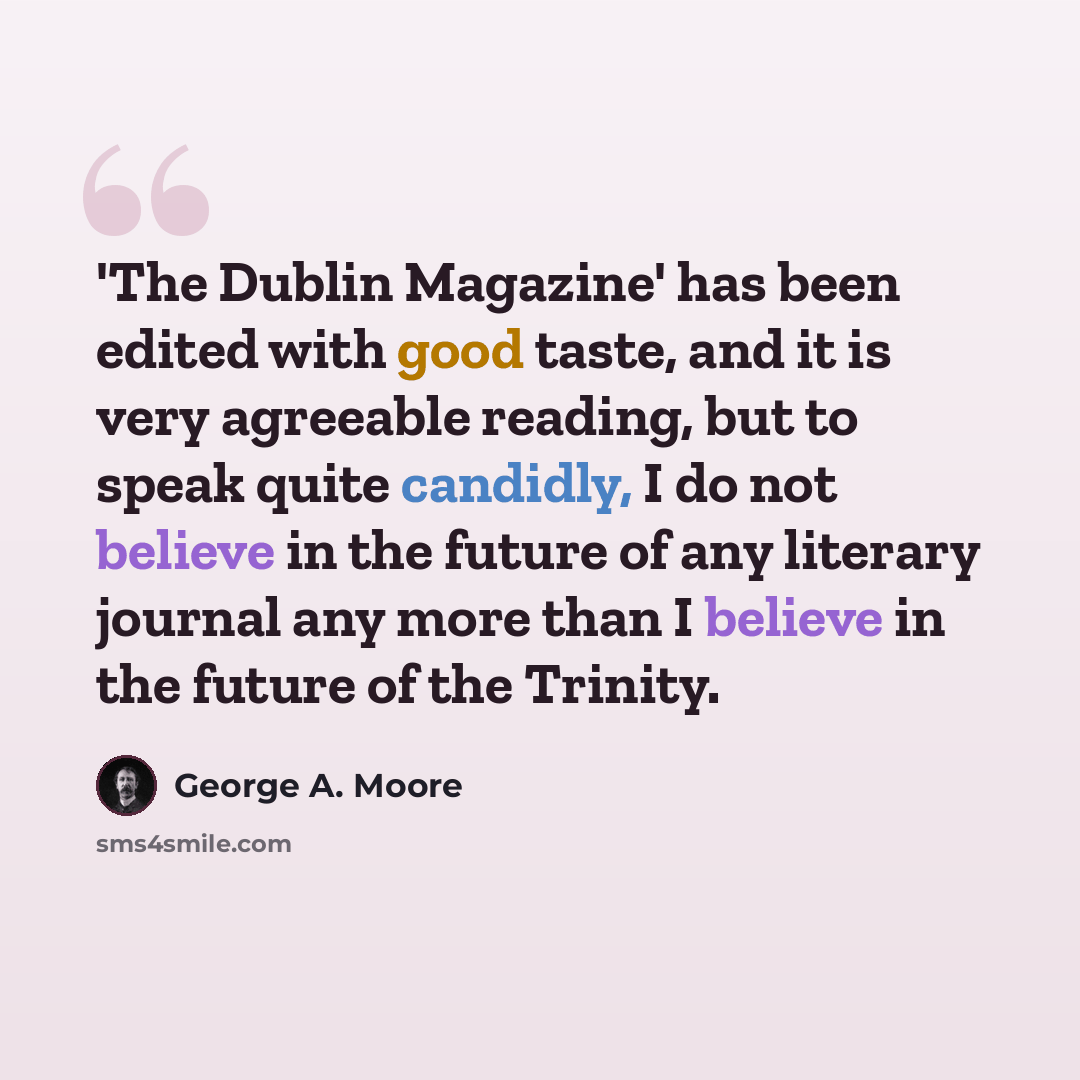 “'The Dublin Magazine' has been edited with good taste, and it is very agreeable reading, but to speak quite candidly, I do not believe in the future of any literary journal any more than I believe in the future of the Trinity.” quote by George A. Moore