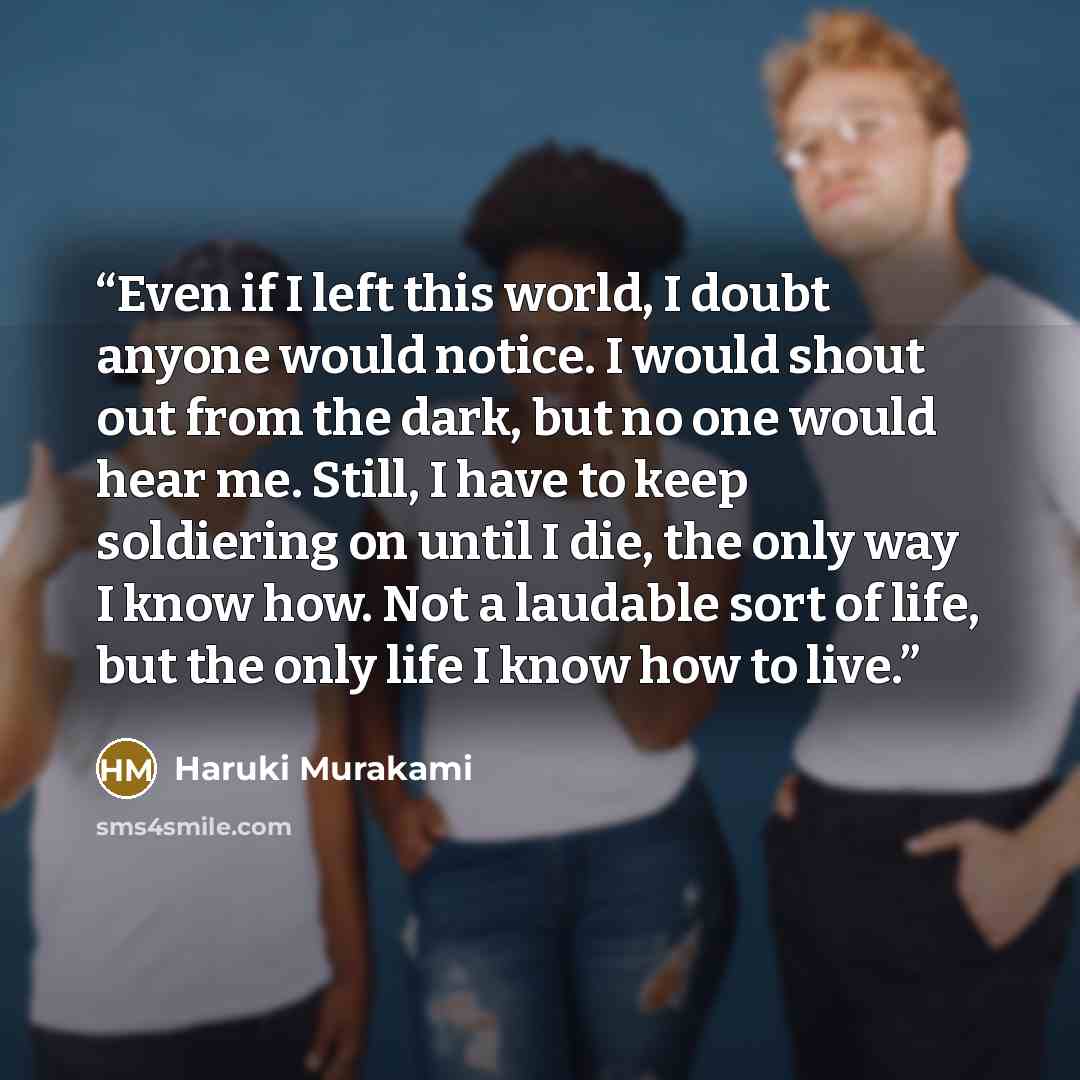 “Even if I left this world, I doubt anyone would notice. I would shout out from the dark, but no one would hear me. Still, I have to keep soldiering on until I die, the only way I know how. Not a laudable sort of life, but the only life I know how to live.” quote by Haruki Murakami