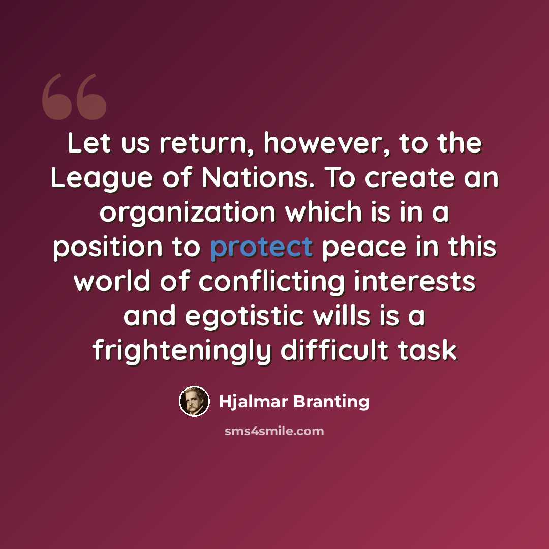 “Let us return, however, to the League of Nations. To create an organization which is in a position to protect peace in this world of conflicting interests and egotistic wills is a frighteningly difficult task” quote by Hjalmar Branting