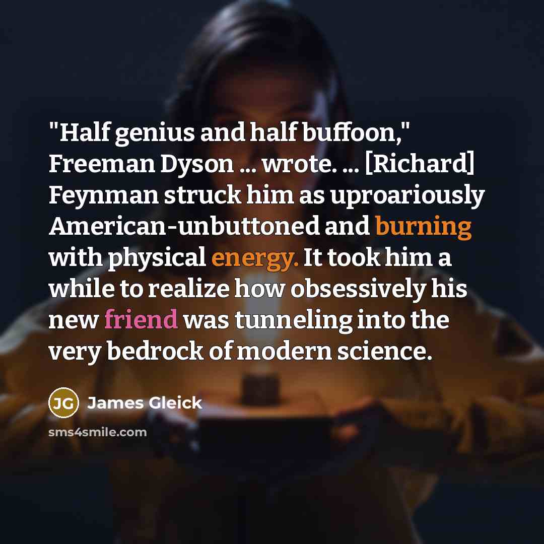 “"Half genius and half buffoon," Freeman Dyson ... wrote. ... [Richard] Feynman struck him as uproariously American-unbuttoned and burning with physical energy. It took him a while to realize how obsessively his new friend was tunneling into the very bedrock of modern science.” quote by James Gleick