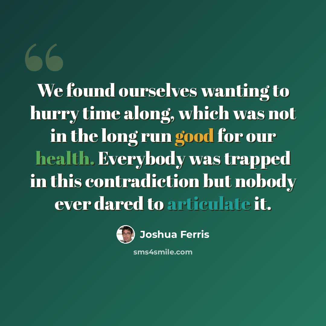 “We found ourselves wanting to hurry time along, which was not in the long run good for our health. Everybody was trapped in this contradiction but nobody ever dared to articulate it.” quote by Joshua Ferris