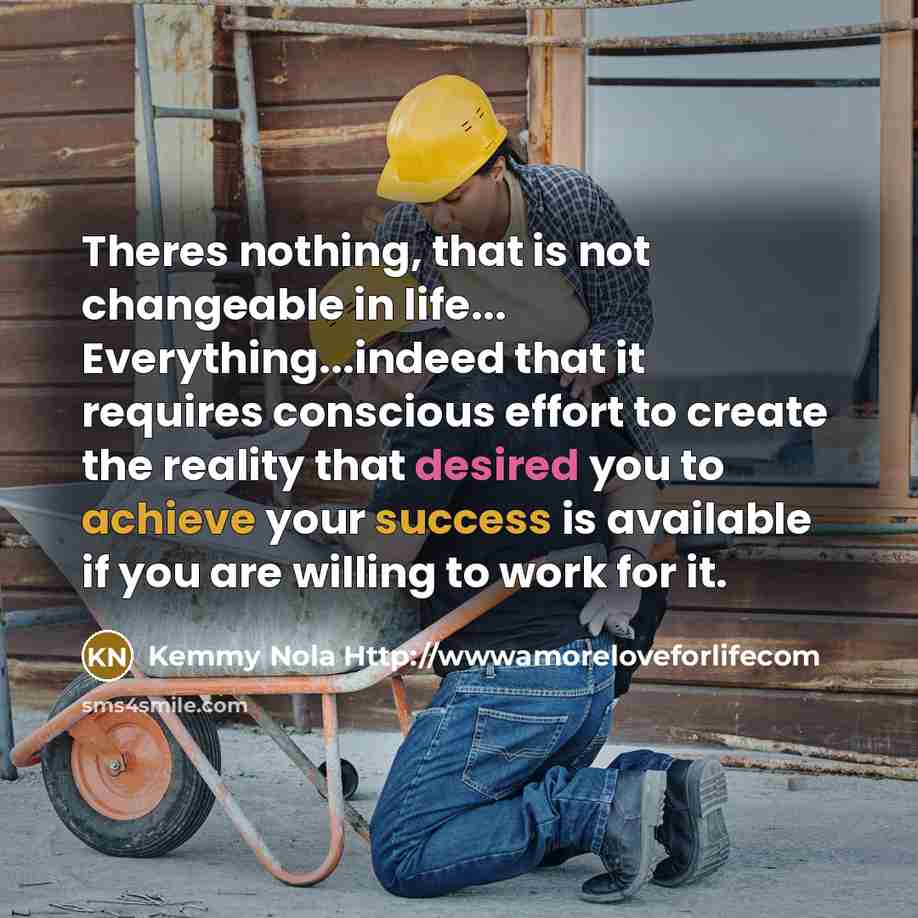 “Theres nothing, that is not changeable in life... Everything...indeed that it requires conscious effort to create the reality that desired you to achieve your success is available if you are willing to work for it.” quote by Kemmy Nola Http://wwwamoreloveforlifecom