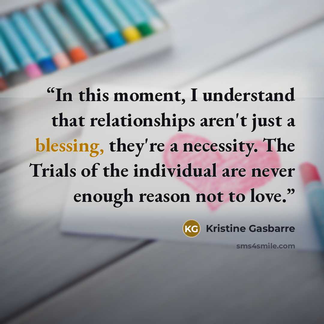 “In this moment, I understand that relationships aren't just a blessing, they're a necessity. The Trials of the individual are never enough reason not to love.” quote by Kristine Gasbarre