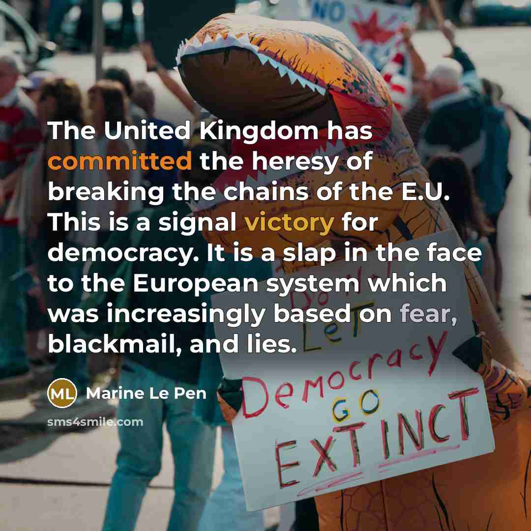 “The United Kingdom has committed the heresy of breaking the chains of the E.U. This is a signal victory for democracy. It is a slap in the face to the European system which was increasingly based on fear, blackmail, and lies.” quote by Marine Le Pen