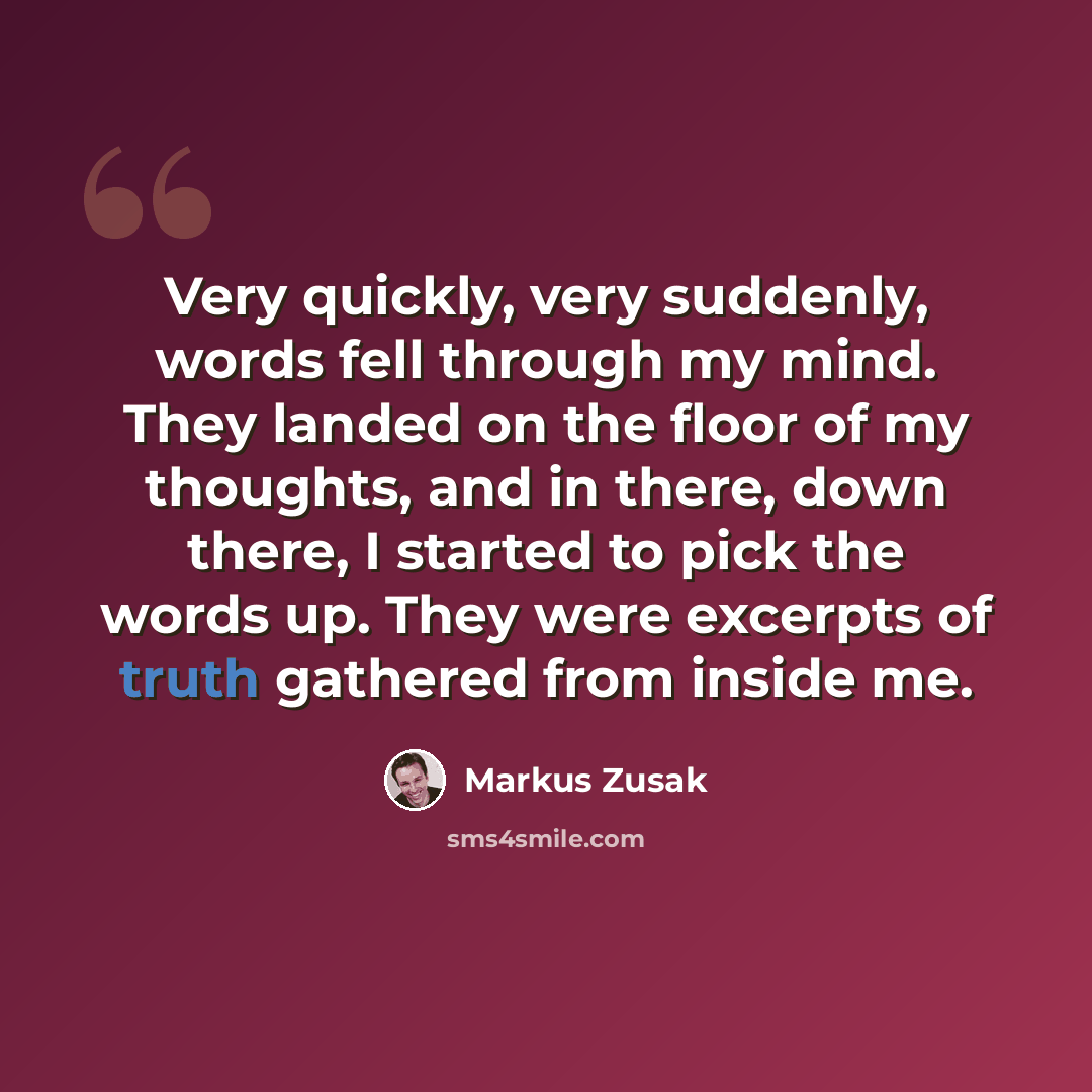 “Very quickly, very suddenly, words fell through my mind. They landed on the floor of my thoughts, and in there, down there, I started to pick the words up. They were excerpts of truth gathered from inside me.” quote by Markus Zusak
