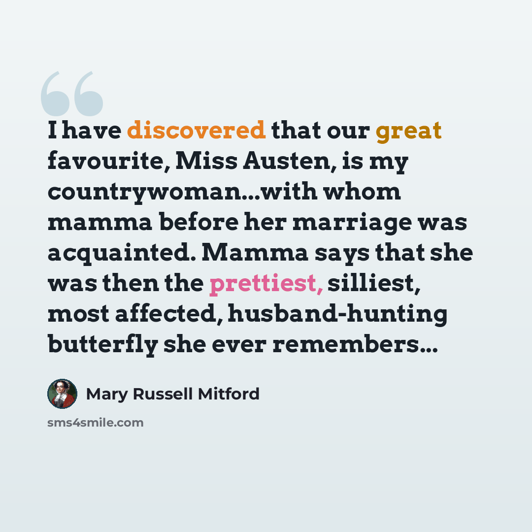 “I have discovered that our great favourite, Miss Austen, is my countrywoman...with whom mamma before her marriage was acquainted. Mamma says that she was then the prettiest, silliest, most affected, husband-hunting butterfly she ever remembers...” quote by Mary Russell Mitford