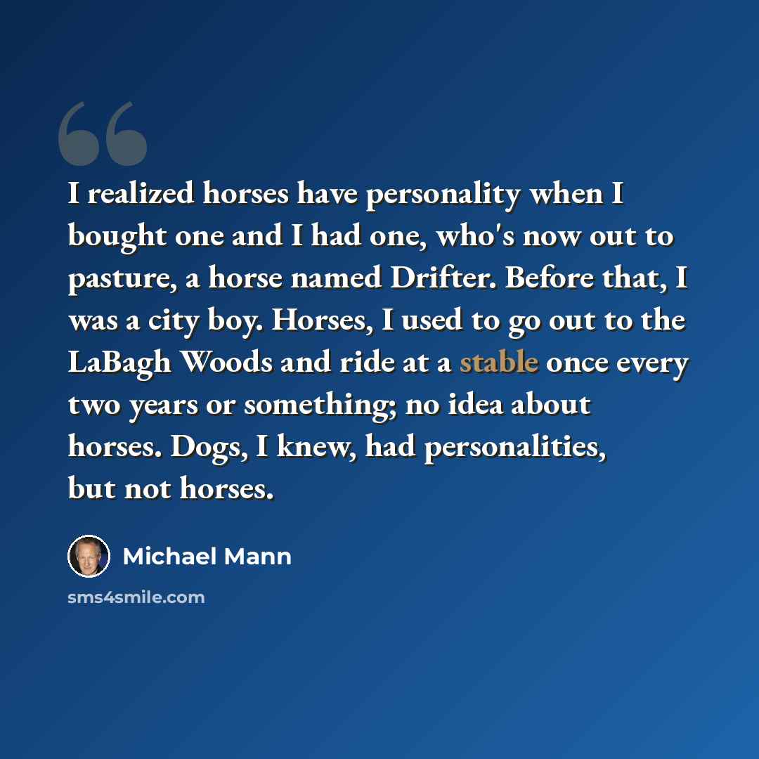 “I realized horses have personality when I bought one and I had one, who's now out to pasture, a horse named Drifter. Before that, I was a city boy. Horses, I used to go out to the LaBagh Woods and ride at a stable once every two years or something; no idea about horses. Dogs, I knew, had…” quote by Michael Mann