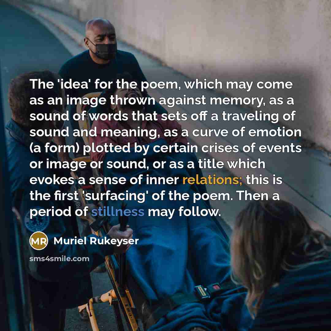 “The 'idea' for the poem, which may come as an image thrown against memory, as a sound of words that sets off a traveling of sound and meaning, as a curve of emotion (a form) plotted by certain crises of events or image or sound, or as a title which evokes a sense of inner relations; this is the…” quote by Muriel Rukeyser