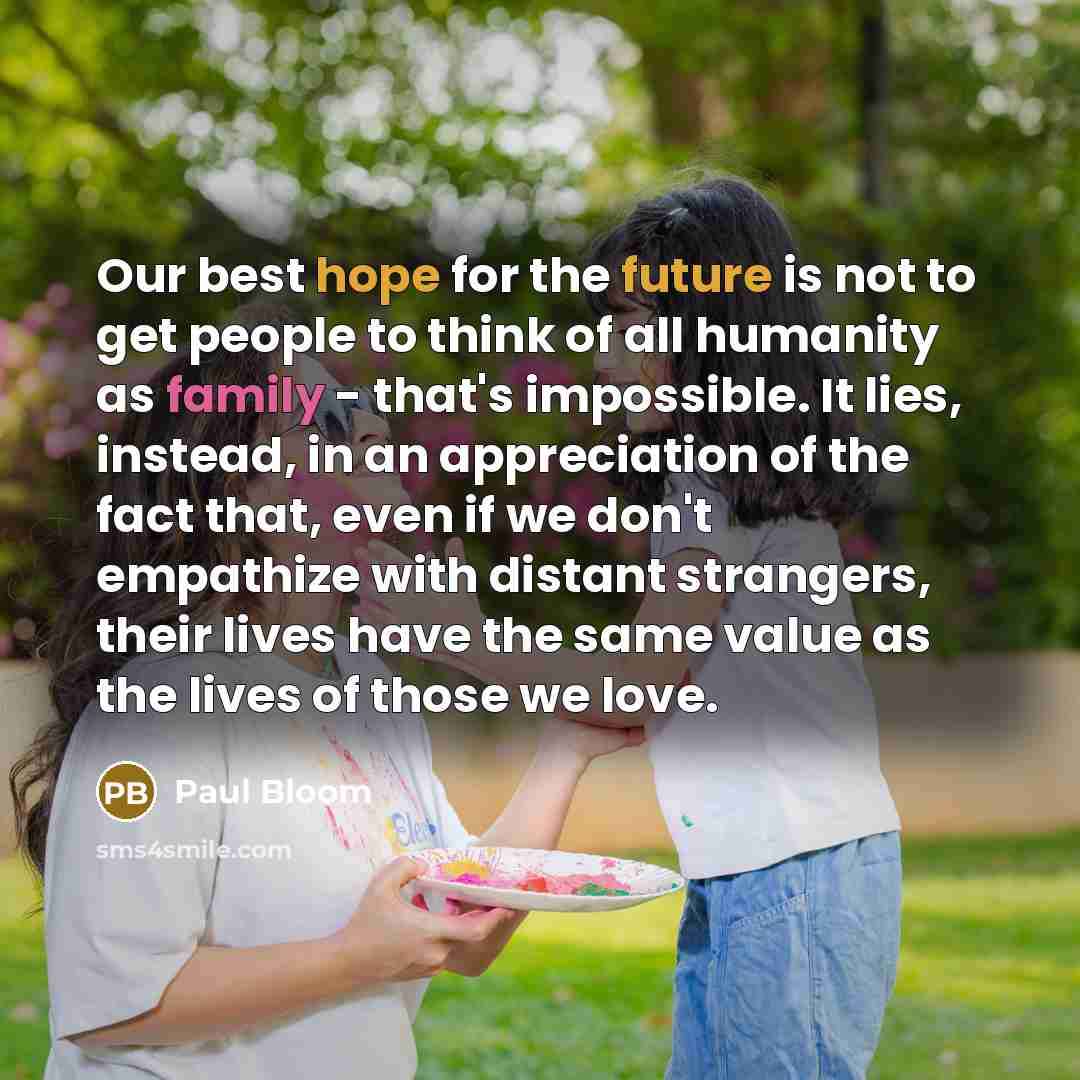 “Our best hope for the future is not to get people to think of all humanity as family - that's impossible. It lies, instead, in an appreciation of the fact that, even if we don't empathize with distant strangers, their lives have the same value as the lives of those we love.” quote by Paul Bloom