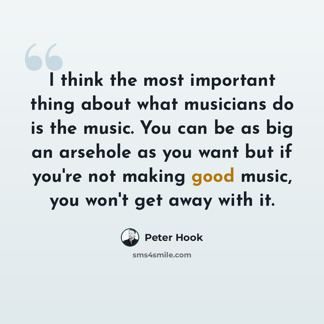 “I think the most important thing about what musicians do is the music. You can be as big an arsehole as you want but if you're not making good music, you won't get away with it.” quote by Peter Hook
