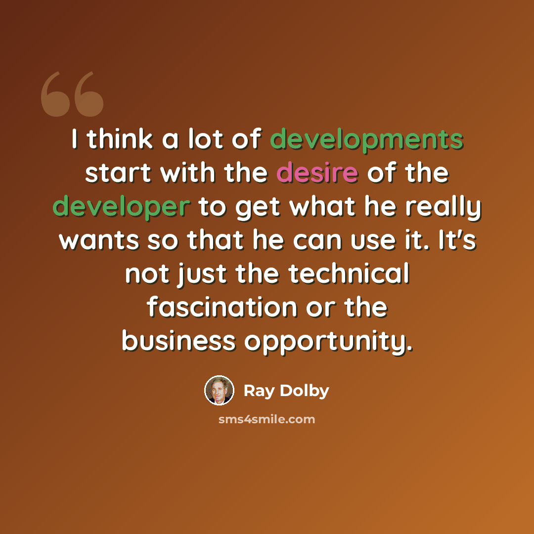 “I think a lot of developments start with the desire of the developer to get what he really wants so that he can use it. It's not just the technical fascination or the business opportunity.” quote by Ray Dolby