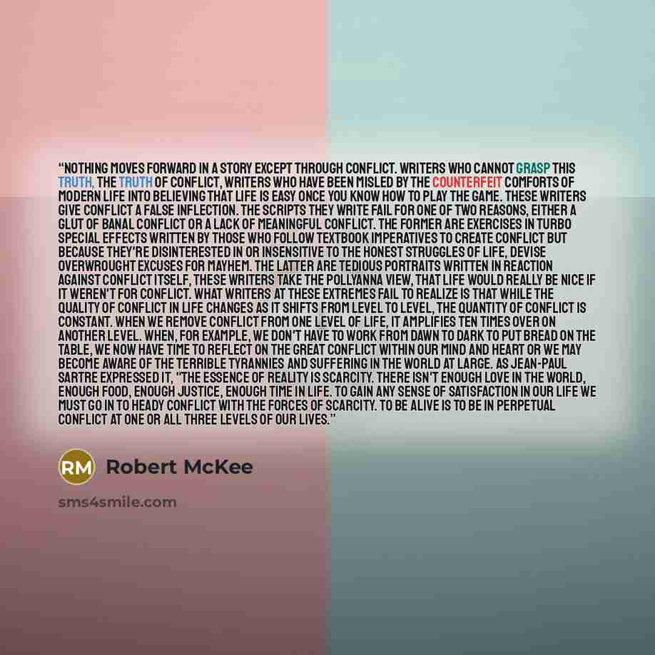 “Nothing moves forward in a story except through conflict. Writers who cannot grasp this truth, the truth of conflict, writers who have been misled by the counterfeit comforts of modern life into believing that life is easy once you know how to play the game. These writers give conflict a false…” quote by Robert McKee