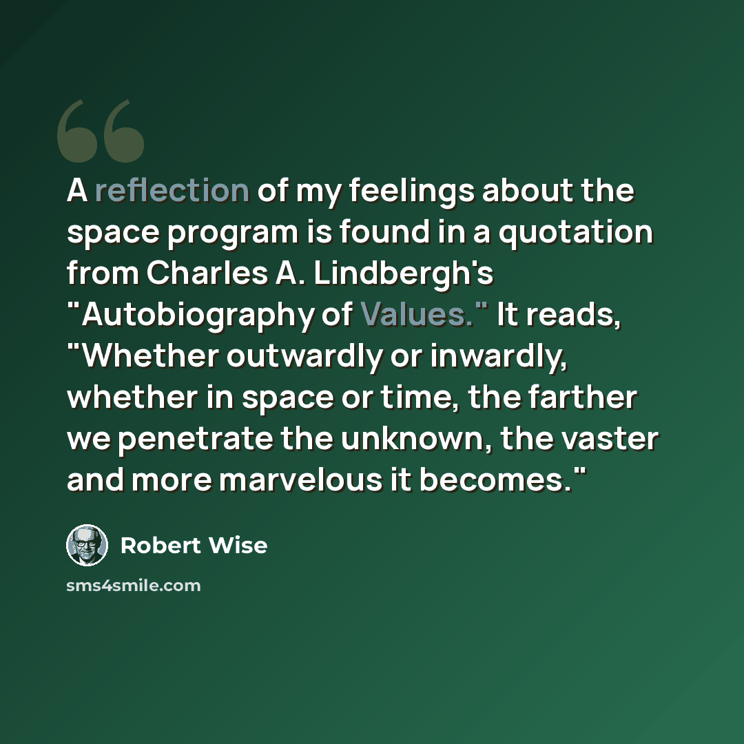 “A reflection of my feelings about the space program is found in a quotation from Charles A. Lindbergh's "Autobiography of Values." It reads, "Whether outwardly or inwardly, whether in space or time, the farther we penetrate the unknown, the vaster and more marvelous it becomes."” quote by Robert Wise