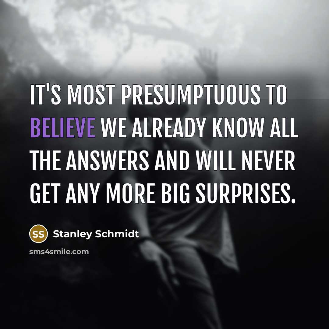 “It's most presumptuous to believe we already know all the answers and will never get any more big surprises.” quote by Stanley Schmidt